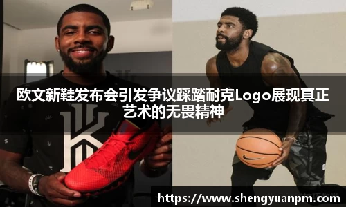 欧文新鞋发布会引发争议踩踏耐克Logo展现真正艺术的无畏精神
